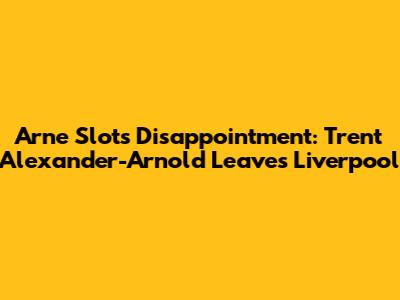 Arne Slot's Disappointment: Trent Alexander-Arnold Leaves Liverpool