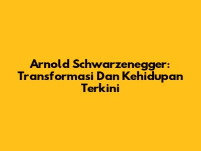 Arnold Schwarzenegger: Transformasi Dan Kehidupan Terkini