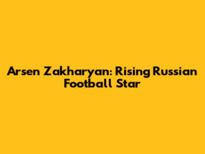 Arsen Zakharyan: Rising Russian Football Star