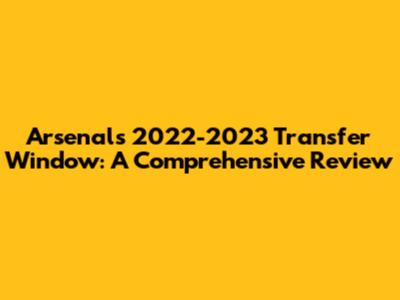 Arsenal's 2022-2023 Transfer Window: A Comprehensive Review