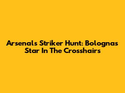 Arsenal's Striker Hunt: Bologna's Star In The Crosshairs