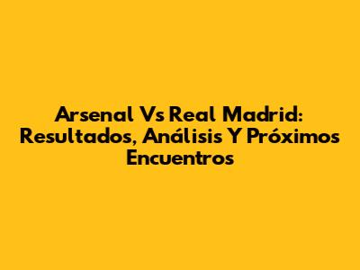 Arsenal Vs Real Madrid: Resultados, Análisis Y Próximos Encuentros