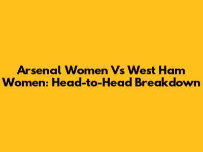 Arsenal Women Vs West Ham Women: Head-to-Head Breakdown