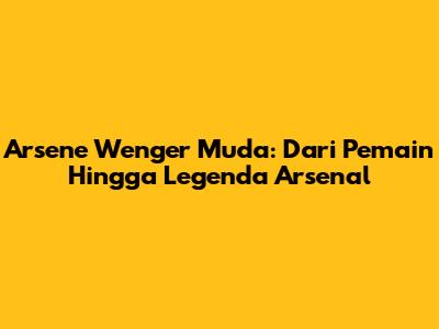 Arsene Wenger Muda: Dari Pemain Hingga Legenda Arsenal