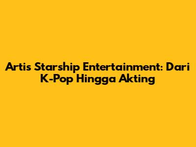 Artis Starship Entertainment: Dari K-Pop Hingga Akting