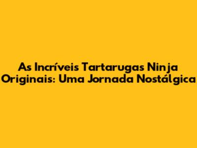 As Incríveis Tartarugas Ninja Originais: Uma Jornada Nostálgica