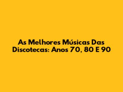 As Melhores Músicas Das Discotecas: Anos 70, 80 E 90
