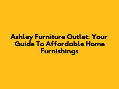 Ashley Furniture Outlet: Your Guide To Affordable Home Furnishings