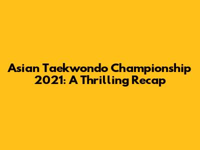 Asian Taekwondo Championship 2021: A Thrilling Recap