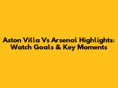 Aston Villa Vs Arsenal Highlights: Watch Goals & Key Moments
