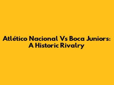 Atlético Nacional Vs Boca Juniors: A Historic Rivalry