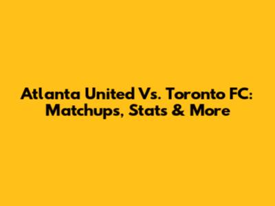 Atlanta United Vs. Toronto FC: Matchups, Stats & More