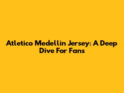 Atletico Medellin Jersey: A Deep Dive For Fans