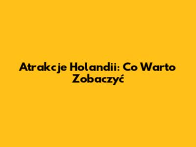 Atrakcje Holandii: Co Warto Zobaczyć