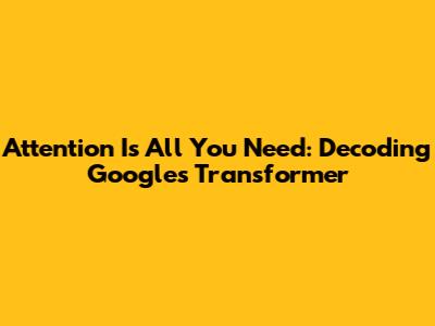 Attention Is All You Need: Decoding Google's Transformer