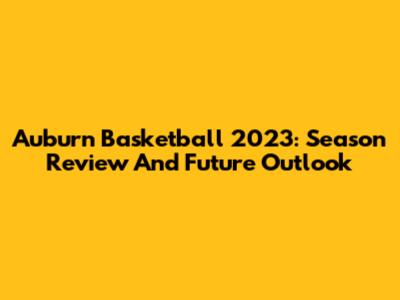 Auburn Basketball 2023: Season Review And Future Outlook