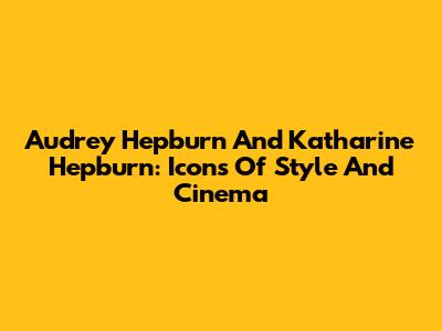 Audrey Hepburn And Katharine Hepburn: Icons Of Style And Cinema