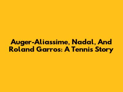 Auger-Aliassime, Nadal, And Roland Garros: A Tennis Story