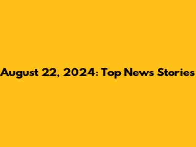 August 22, 2024: Top News Stories