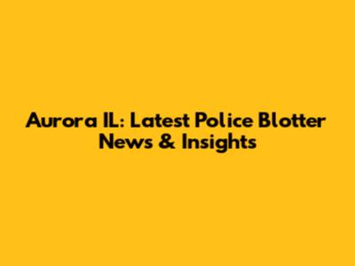 Aurora IL: Latest Police Blotter News & Insights
