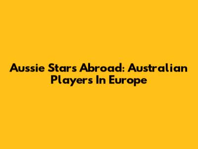 Aussie Stars Abroad: Australian Players In Europe
