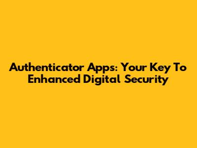 Authenticator Apps: Your Key To Enhanced Digital Security