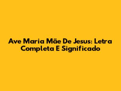 Ave Maria Mãe De Jesus: Letra Completa E Significado