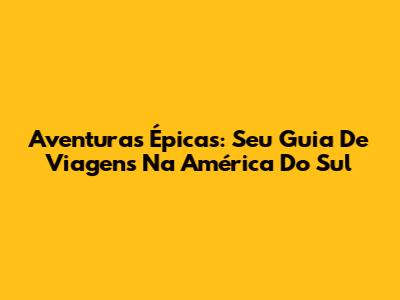 Aventuras Épicas: Seu Guia De Viagens Na América Do Sul