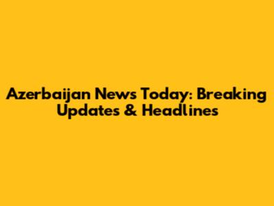 Azerbaijan News Today: Breaking Updates & Headlines
