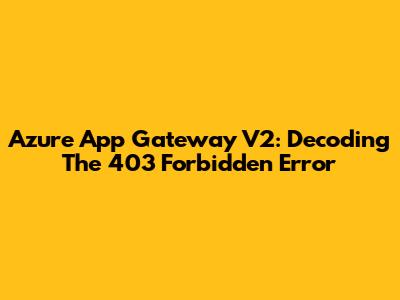 Azure App Gateway V2: Decoding The 403 Forbidden Error