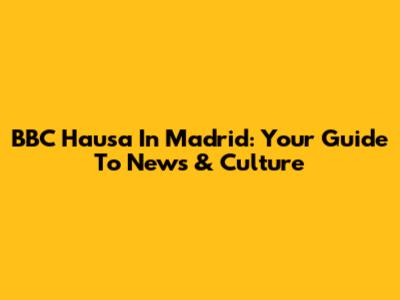 BBC Hausa In Madrid: Your Guide To News & Culture