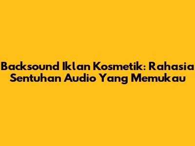 Backsound Iklan Kosmetik: Rahasia Sentuhan Audio Yang Memukau