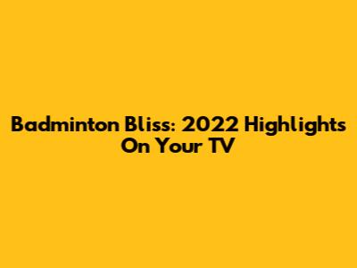 Badminton Bliss: 2022 Highlights On Your TV