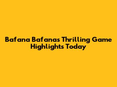 Bafana Bafana's Thrilling Game Highlights Today