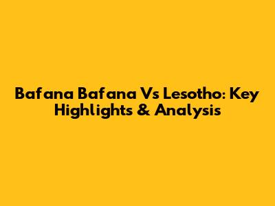 Bafana Bafana Vs Lesotho: Key Highlights & Analysis