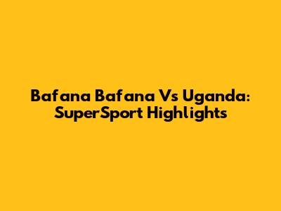 Bafana Bafana Vs Uganda: SuperSport Highlights