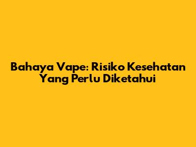 Bahaya Vape: Risiko Kesehatan Yang Perlu Diketahui