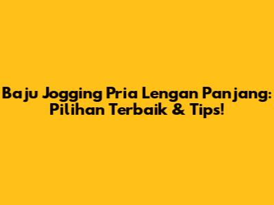 Baju Jogging Pria Lengan Panjang: Pilihan Terbaik & Tips!