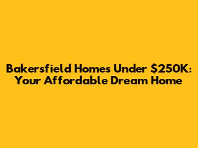 Bakersfield Homes Under $250K: Your Affordable Dream Home