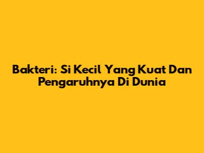 Bakteri: Si Kecil Yang Kuat Dan Pengaruhnya Di Dunia
