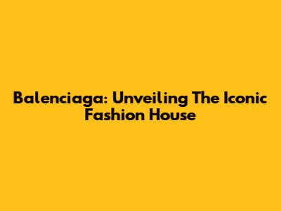 Balenciaga: Unveiling The Iconic Fashion House