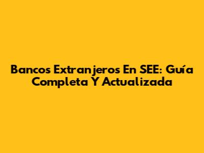 Bancos Extranjeros En SEE: Guía Completa Y Actualizada