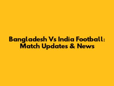 Bangladesh Vs India Football: Match Updates & News