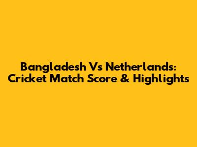 Bangladesh Vs Netherlands: Cricket Match Score & Highlights