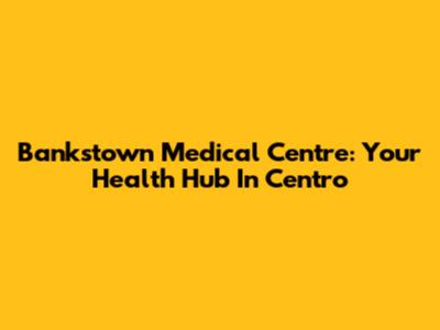 Bankstown Medical Centre: Your Health Hub In Centro