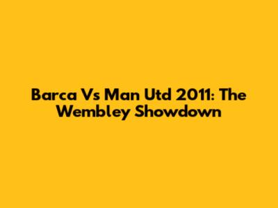 Barca Vs Man Utd 2011: The Wembley Showdown