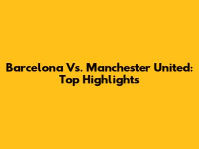 Barcelona Vs. Manchester United: Top Highlights
