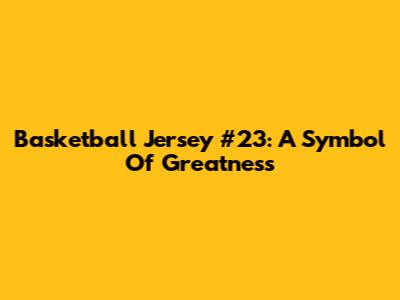 Basketball Jersey #23: A Symbol Of Greatness