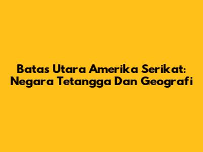 Batas Utara Amerika Serikat: Negara Tetangga Dan Geografi