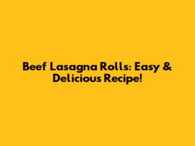 Beef Lasagna Rolls: Easy & Delicious Recipe!